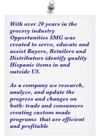 With over 20 years in the grocery industry Opportunities SMG was created to serve, educate and assist Buyers, Retailers and Distributors identify quality Hispanic items in and outside US. 

As a company we research, analyze, and update the progress and changes on both: trade and consumers creating custom made programs  that are efficient and profitable